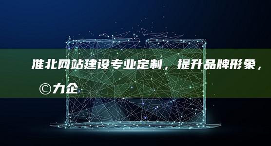 淮北网站建设：专业定制，提升品牌形象，助力企业发展
