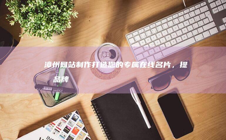 漳州网站制作：打造您的专属在线名片，提升品牌形象，引爆商机