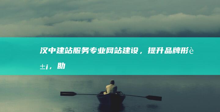 汉中建站服务：专业网站建设，提升品牌形象，助力企业发展
