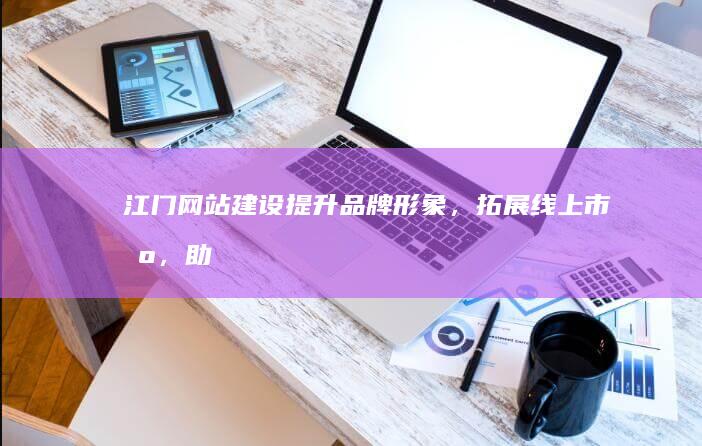 江门网站建设：提升品牌形象，拓展线上市场，助力企业发展