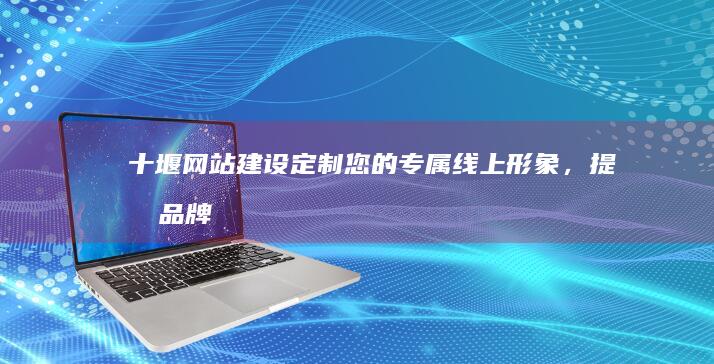 十堰网站建设：定制您的专属线上形象，提升品牌影响力