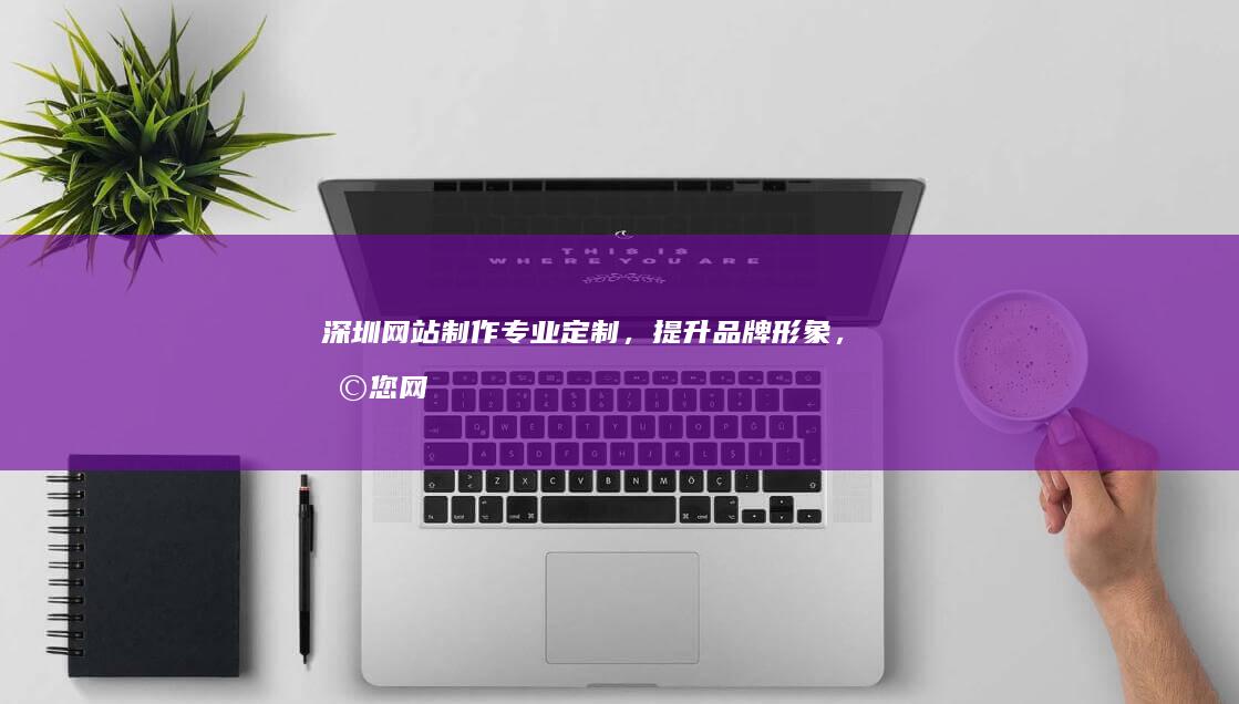 深圳网站制作：专业定制，提升品牌形象，助您网络营销