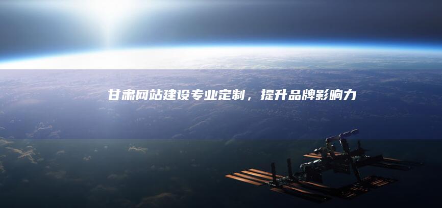 甘肃网站建设：专业定制，提升品牌影响力