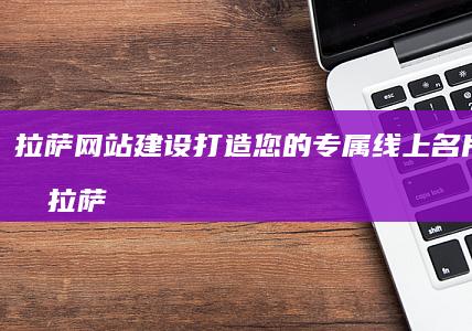 拉萨网站建设：打造您的专属线上名片，引爆拉萨市场！