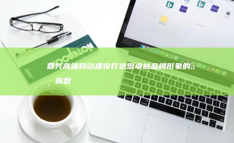 嘉兴高端网站建设：打造您卓越品牌形象的专属数字平台