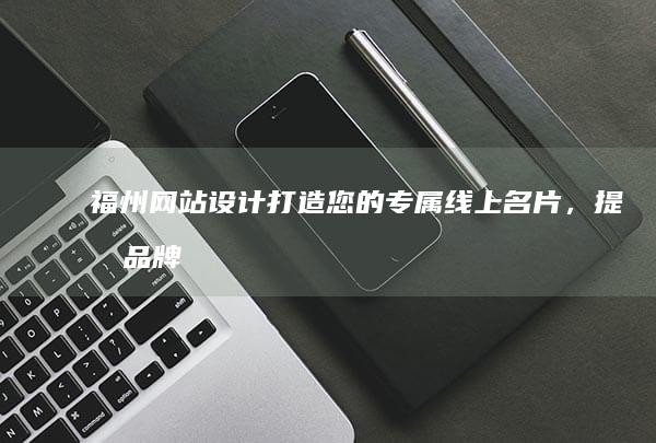 福州网站设计：打造您的专属线上名片，提升品牌形象与业务增长！