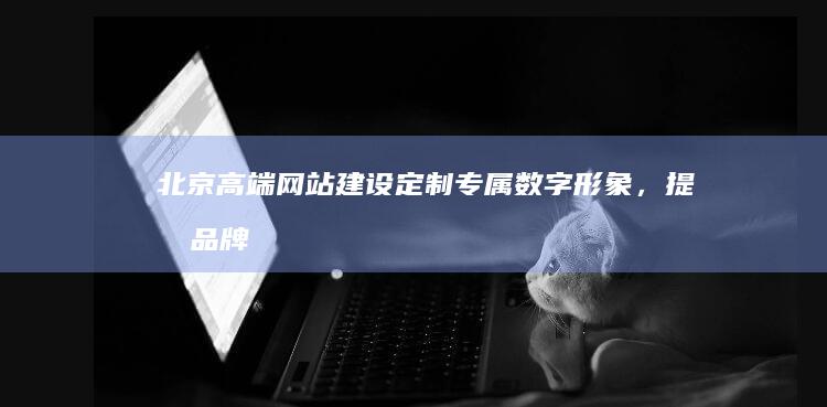 北京高端网站建设：定制专属数字形象，提升品牌价值