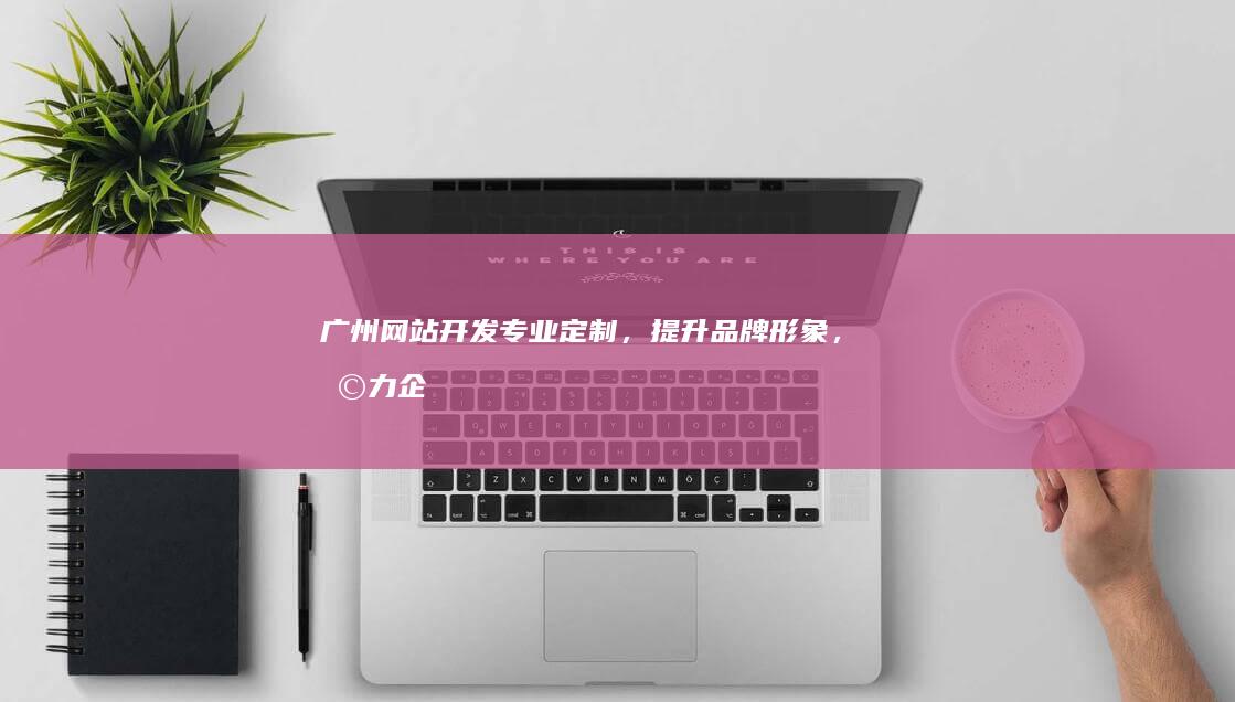 广州网站开发：专业定制，提升品牌形象，助力企业成功