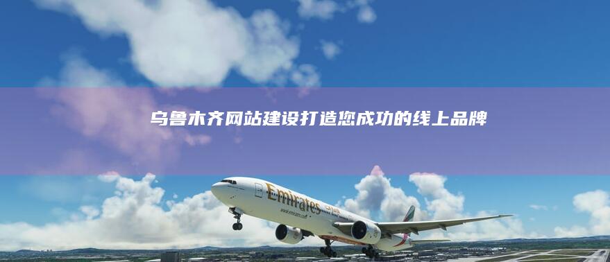 乌鲁木齐网站建设：打造您成功的线上品牌