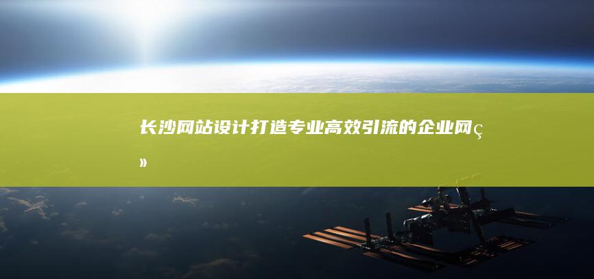 长沙网站设计：打造专业、高效、引流的企业网络名片