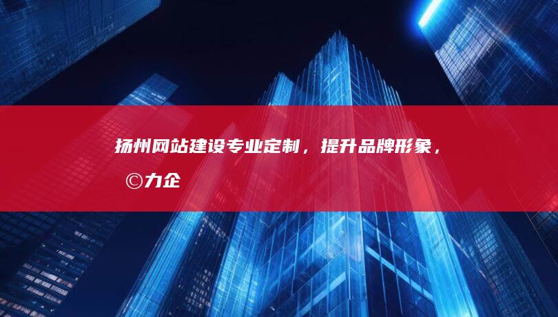 扬州网站建设：专业定制，提升品牌形象，助力企业发展
