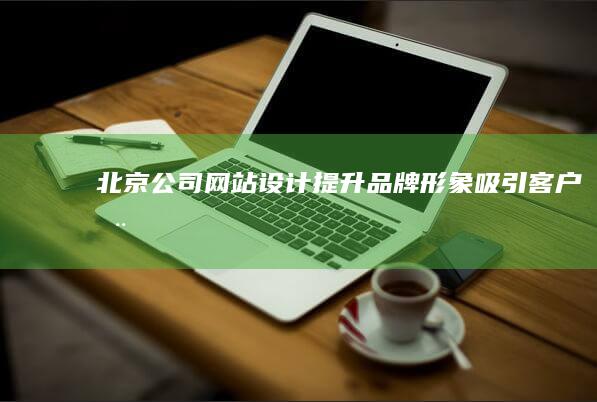 北京公司网站设计:提升品牌形象、吸引客户、推动业务发展