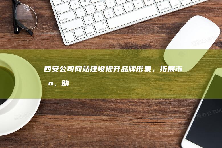 西安公司网站建设：提升品牌形象，拓展市场，助力企业发展