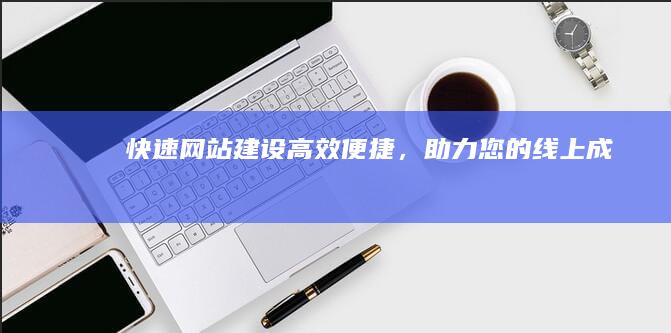 快速网站建设：高效便捷，助力您的线上成功