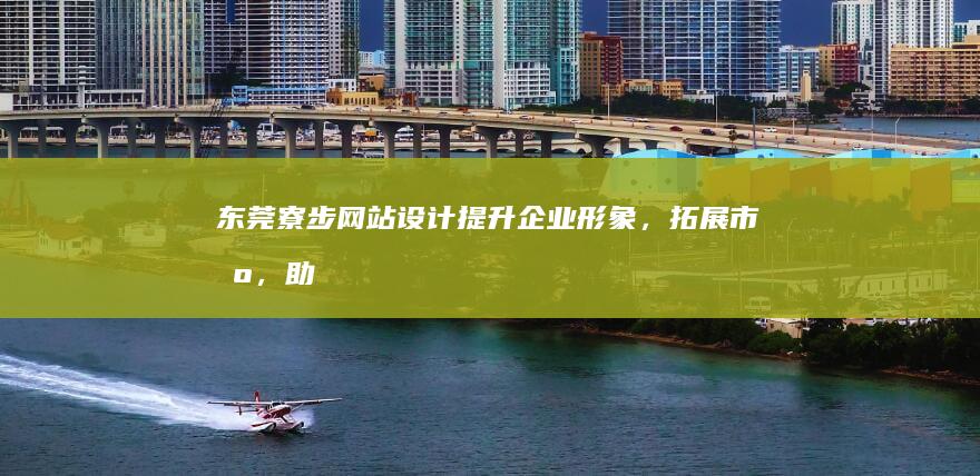 东莞寮步网站设计：提升企业形象，拓展市场，助力业务增长