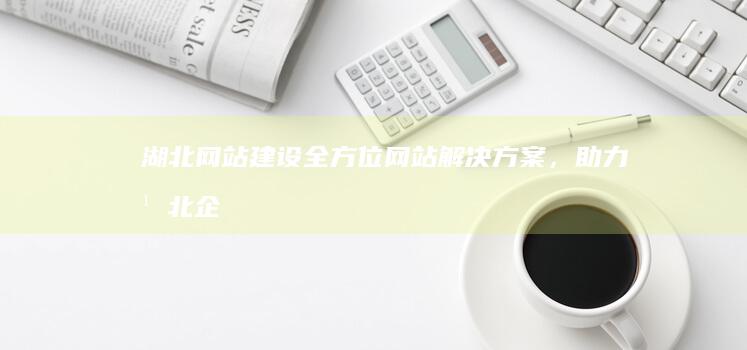 湖北网站建设：全方位网站解决方案，助力湖北企业在线发展