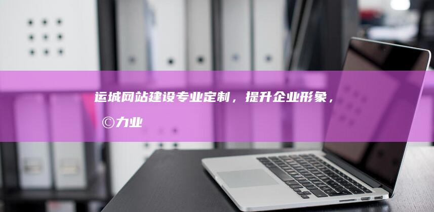 运城网站建设：专业定制，提升企业形象，助力业务发展