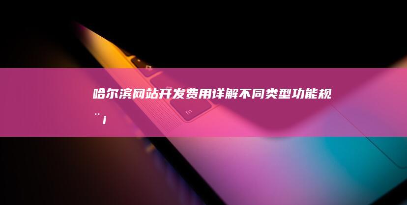 哈尔滨网站开发费用详解：不同类型、功能、规模网站价格对比