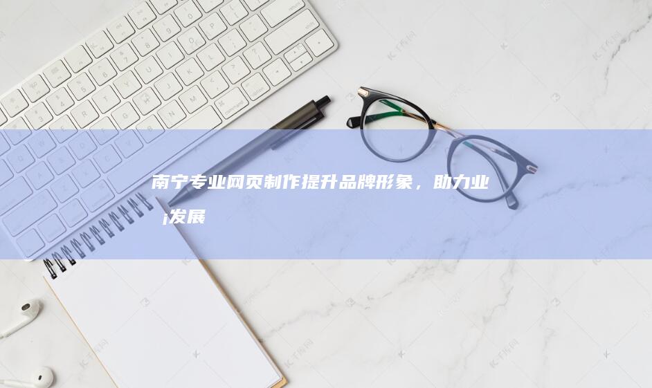 南宁专业网页制作：提升品牌形象，助力业务发展