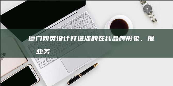 厦门网页设计：打造您的在线品牌形象，提升业务业绩
