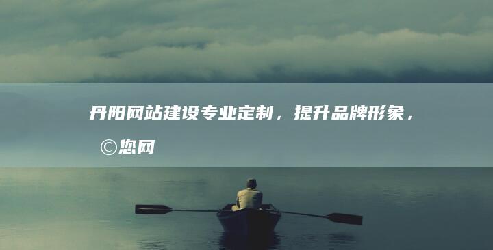 丹阳网站建设：专业定制，提升品牌形象，助您网络营销成功