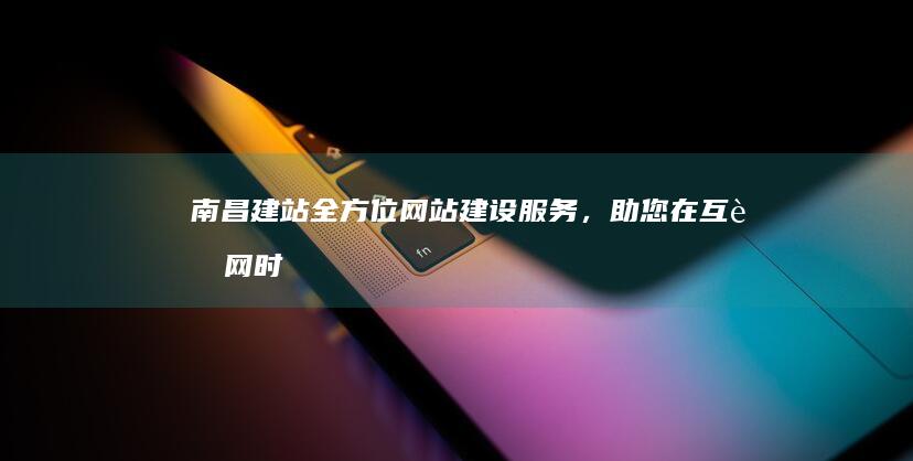 南昌建站：全方位网站建设服务，助您在互联网时代脱颖而出