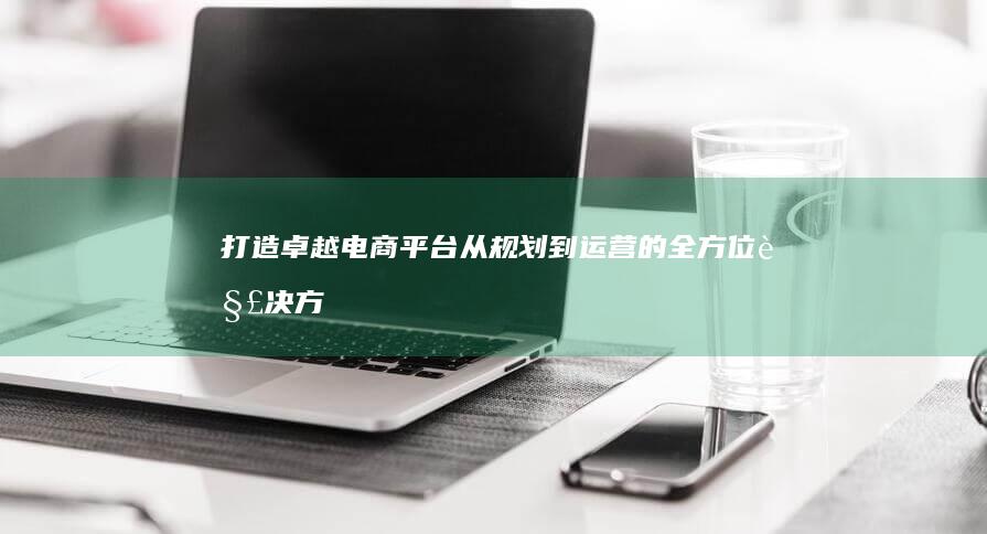 打造卓越电商平台：从规划到运营的全方位解决方案