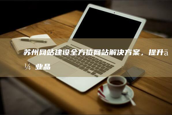 苏州网站建设：全方位网站解决方案，提升企业品牌形象和业绩