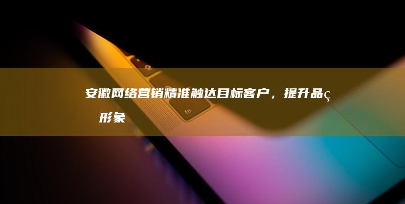安徽网络营销：精准触达目标客户，提升品牌形象，驱动业务增长
