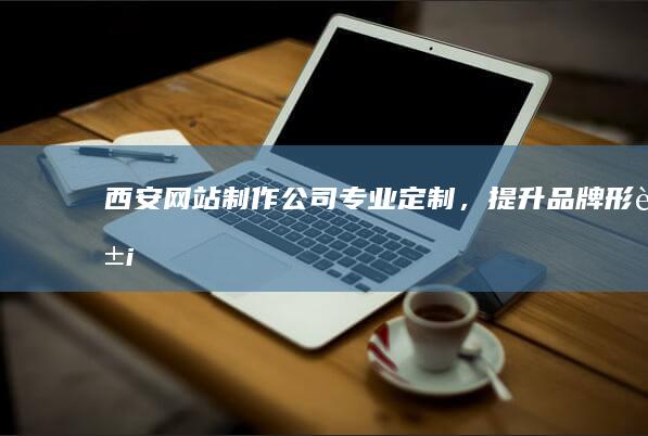 西安网站制作公司 - 专业定制，提升品牌形象
