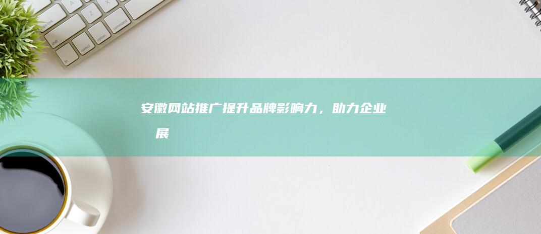 安徽网站推广：提升品牌影响力，助力企业发展