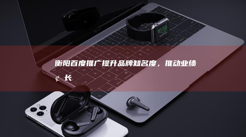 衡阳百度推广：提升品牌知名度，推动业绩增长