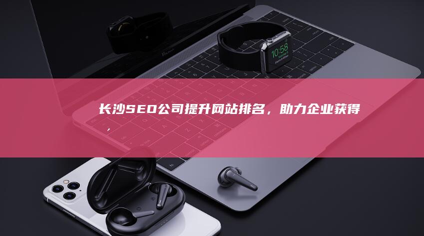 长沙SEO公司 - 提升网站排名，助力企业获得更多客户