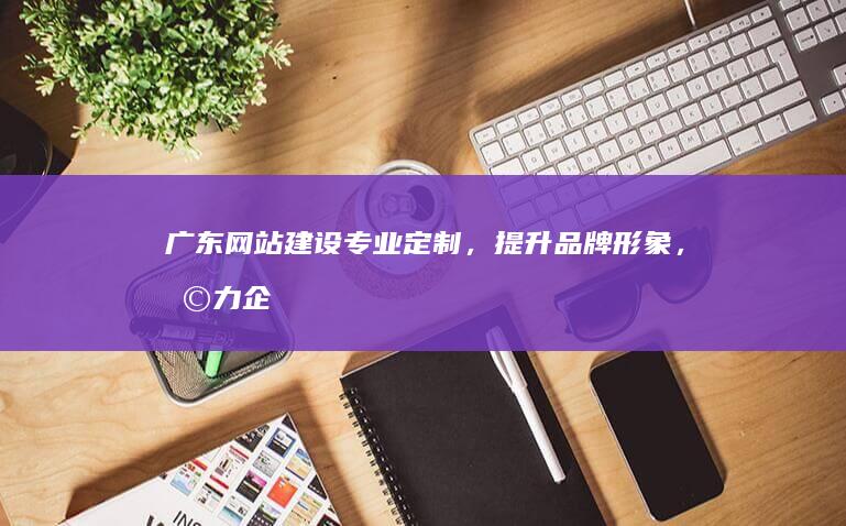 广东网站建设：专业定制，提升品牌形象，助力企业发展