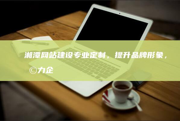 湘潭网站建设：专业定制，提升品牌形象，助力企业发展