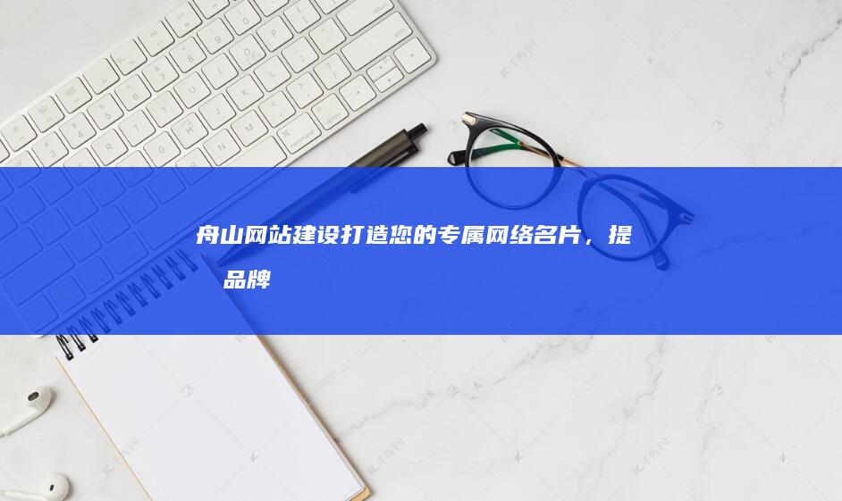 舟山网站建设：打造您的专属网络名片，提升品牌形象，拓展市场！