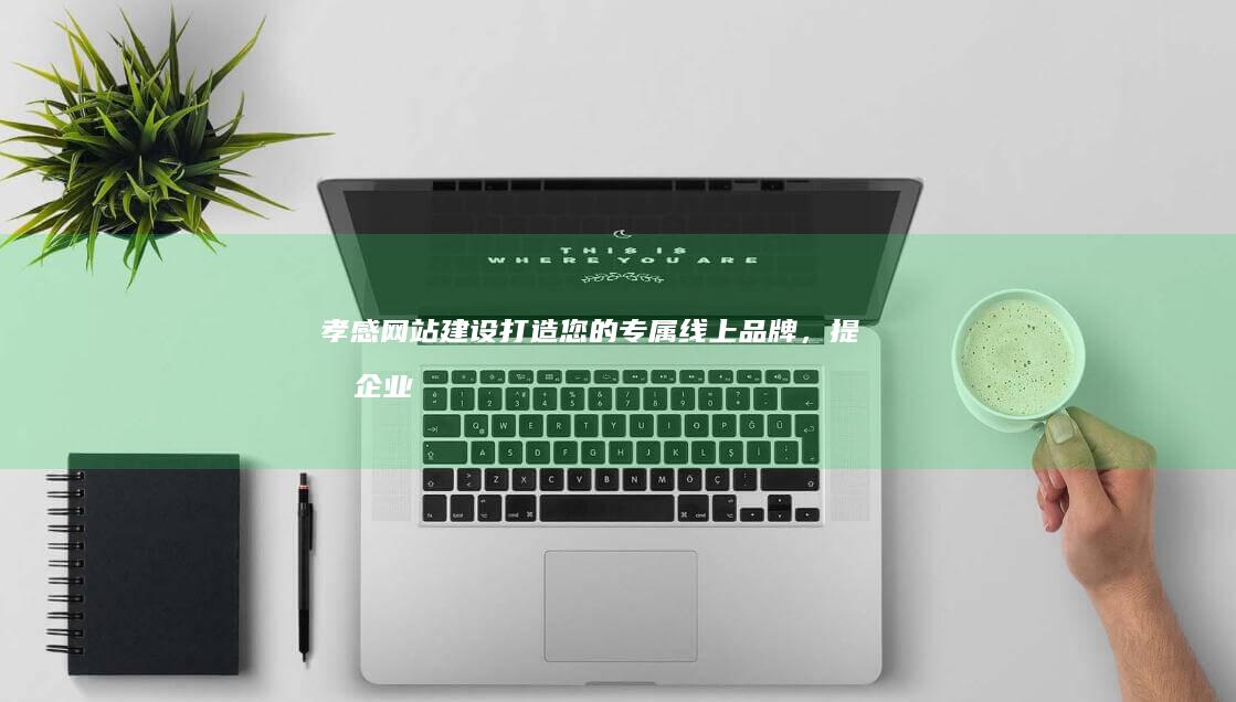 孝感网站建设：打造您的专属线上品牌，提升企业形象与业绩