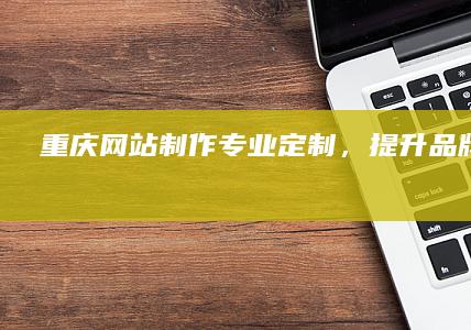 重庆网站制作：专业定制，提升品牌影响力