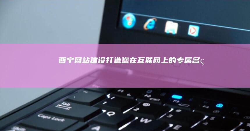 西宁网站建设：打造您在互联网上的专属名片