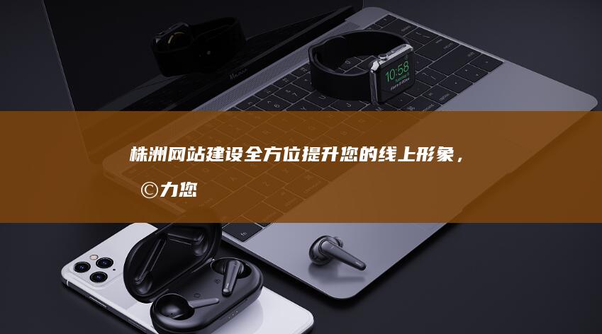 株洲网站建设：全方位提升您的线上形象，助力您的业务发展