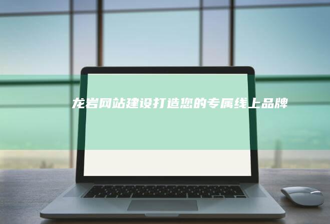 龙岩网站建设：打造您的专属线上品牌