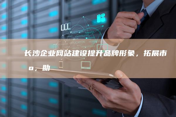 长沙企业网站建设：提升品牌形象，拓展市场，助力企业发展