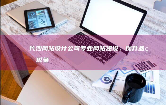 长沙网站设计公司 - 专业网站建设，提升品牌形象，助力