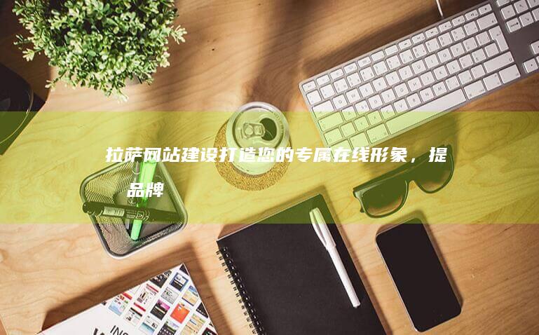 拉萨网站建设：打造您的专属在线形象，提升品牌影响力
