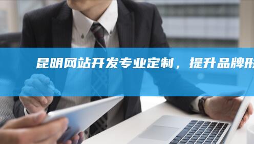 昆明网站开发：专业定制，提升品牌形象