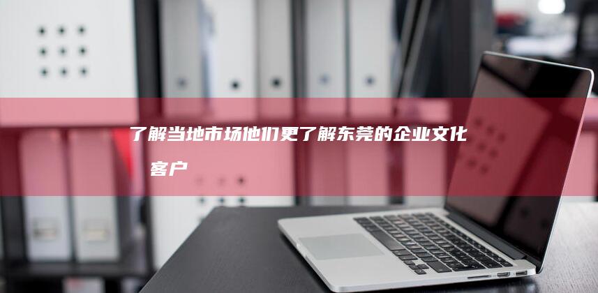 了解当地市场： 他们更了解东莞的企业文化和客户需求。