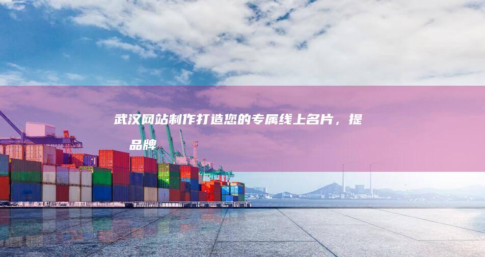 武汉网站制作：打造您的专属线上名片，提升品牌形象，引爆业务增长