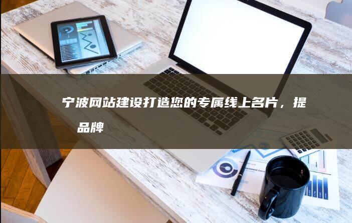 宁波网站建设：打造您的专属线上名片，提升品牌形象，引爆商机！