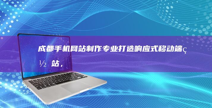 成都手机网站制作：专业打造响应式移动端网站，提升用户体验，助力企业发展