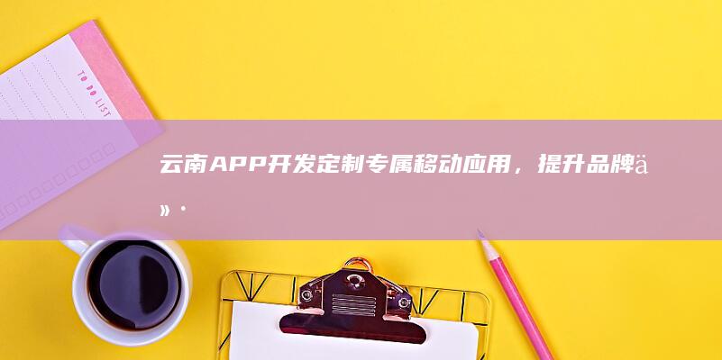 云南APP开发:定制专属移动应用,提升品牌价值